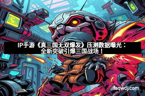 IP手游《真三国无双爆发》压测数据曝光：全新突破引爆三国战场！